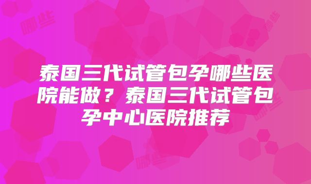 泰国三代试管包孕哪些医院能做？泰国三代试管包孕中心医院推荐