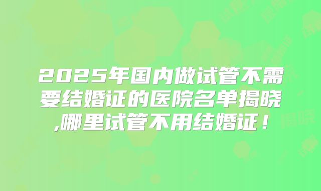 2025年国内做试管不需要结婚证的医院名单揭晓,哪里试管不用结婚证！