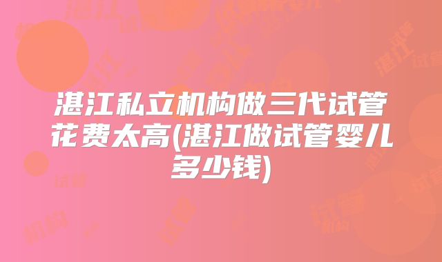湛江私立机构做三代试管花费太高(湛江做试管婴儿多少钱)