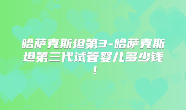 哈萨克斯坦第3-哈萨克斯坦第三代试管婴儿多少钱!