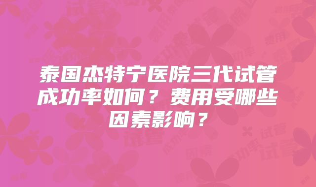泰国杰特宁医院三代试管成功率如何？费用受哪些因素影响？