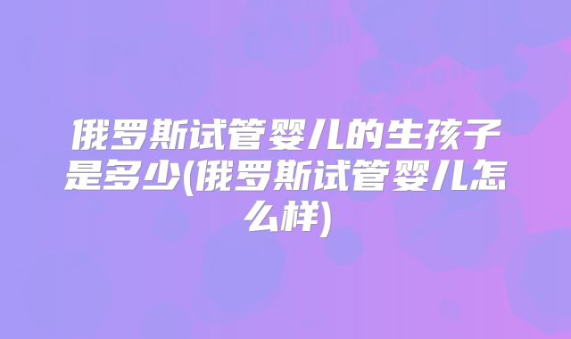 俄罗斯试管婴儿的生孩子是多少(俄罗斯试管婴儿怎么样)