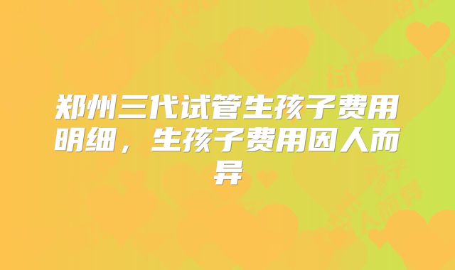 郑州三代试管生孩子费用明细，生孩子费用因人而异
