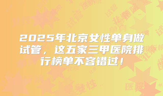 2025年北京女性单身做试管,这五家三甲医院排行榜单不容错过!