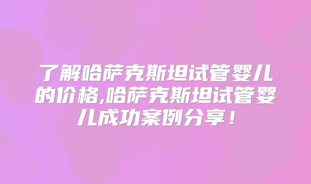 了解哈萨克斯坦试管婴儿的价格,哈萨克斯坦试管婴儿成功案例分享！