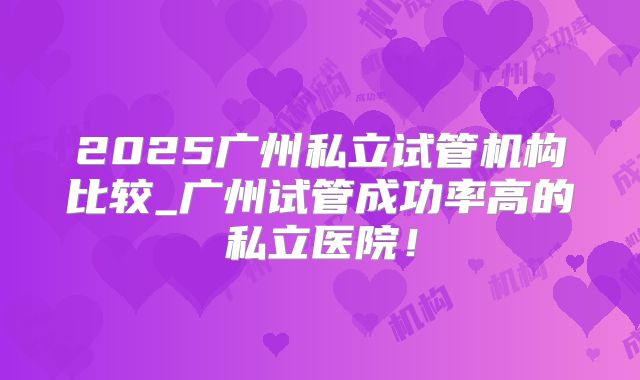 2025广州私立试管机构比较_广州试管成功率高的私立医院！