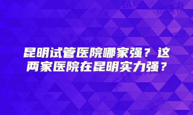 昆明试管医院哪家强？这两家医院在昆明实力强？