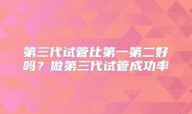第三代试管比第一第二好吗？做第三代试管成功率