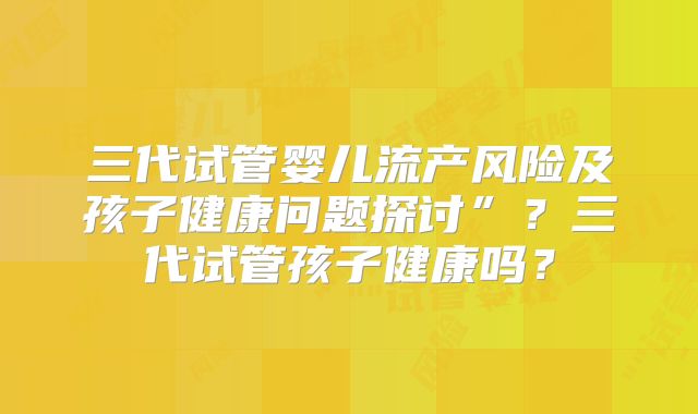 三代试管婴儿流产风险及孩子健康问题探讨”?三代试管孩子健康吗?