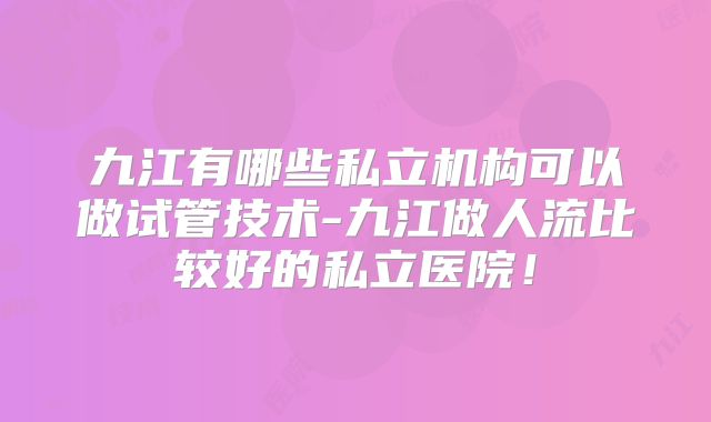 九江有哪些私立机构可以做试管技术-九江做人流比较好的私立医院！