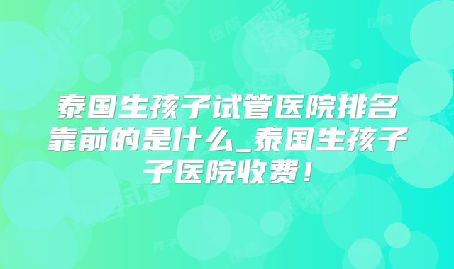 泰国生孩子试管医院排名靠前的是什么_泰国生孩子子医院收费!