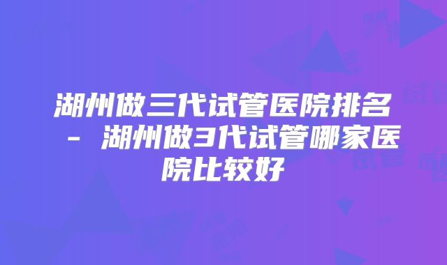 湖州做三代试管医院排名 - 湖州做3代试管哪家医院比较好
