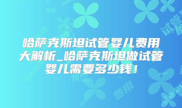 哈萨克斯坦试管婴儿费用大解析_哈萨克斯坦做试管婴儿需要多少钱!