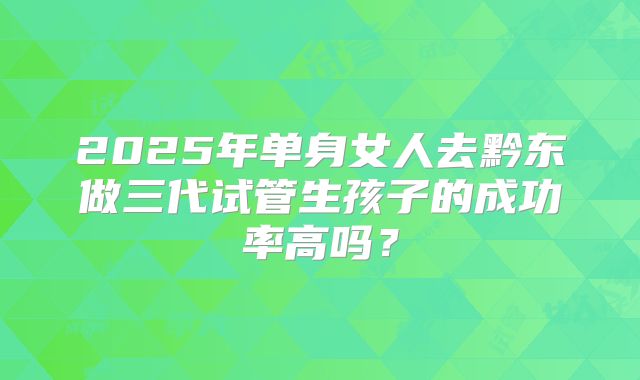 2025年单身女人去黔东做三代试管生孩子的成功率高吗?