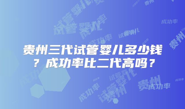 贵州三代试管婴儿多少钱？成功率比二代高吗？