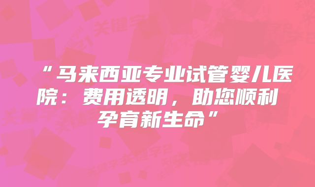 “马来西亚专业试管婴儿医院：费用透明，助您顺利孕育新生命”