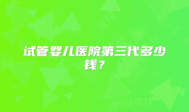 试管婴儿医院第三代多少钱？
