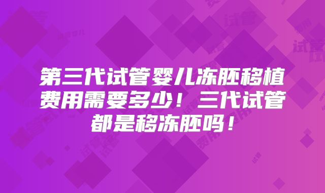 第三代试管婴儿冻胚移植费用需要多少！三代试管都是移冻胚吗！