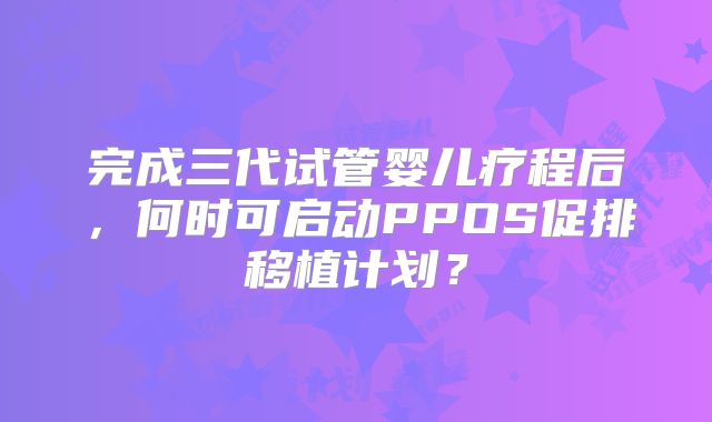 完成三代试管婴儿疗程后，何时可启动PPOS促排移植计划？