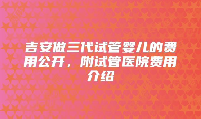 吉安做三代试管婴儿的费用公开，附试管医院费用介绍