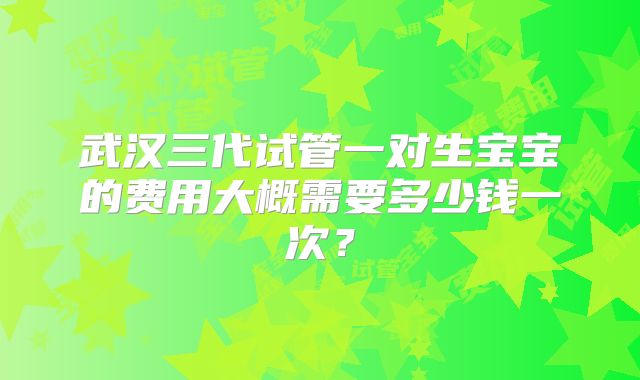 武汉三代试管一对生宝宝的费用大概需要多少钱一次？
