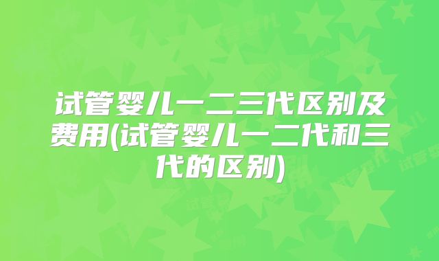试管婴儿一二三代区别及费用(试管婴儿一二代和三代的区别)