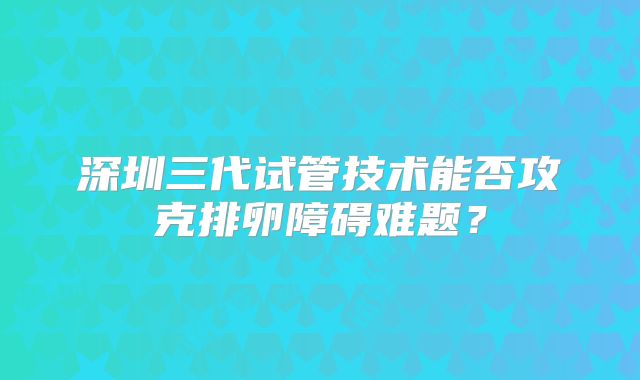 深圳三代试管技术能否攻克排卵障碍难题？
