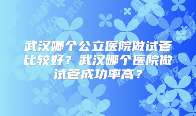 武汉哪个公立医院做试管比较好？武汉哪个医院做试管成功率高？