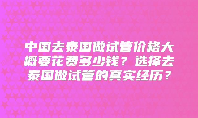 中国去泰国做试管价格大概要花费多少钱？选择去泰国做试管的真实经历？