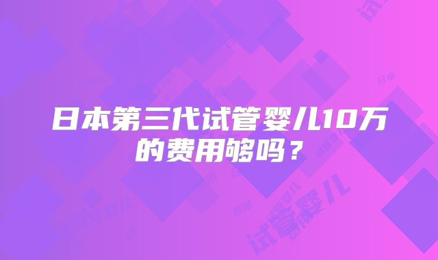 日本第三代试管婴儿10万的费用够吗?