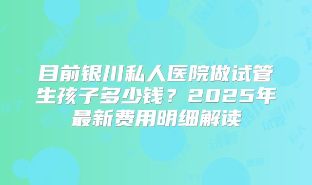 目前银川私人医院做试管生孩子多少钱？2025年最新费用明细解读