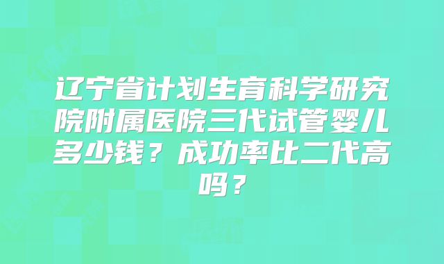 辽宁省计划生育科学研究院附属医院三代试管婴儿多少钱？成功率比二代高吗？