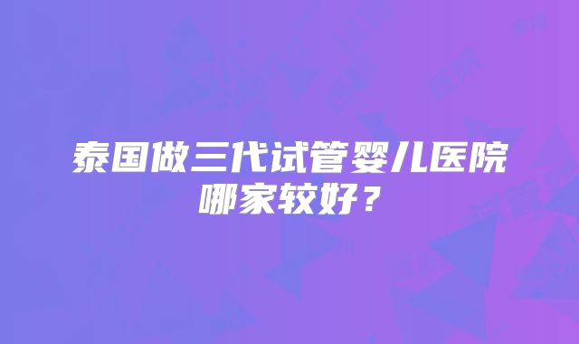 泰国做三代试管婴儿医院哪家较好？