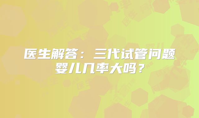 医生解答：三代试管问题婴儿几率大吗？