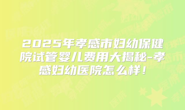 2025年孝感市妇幼保健院试管婴儿费用大揭秘-孝感妇幼医院怎么样！