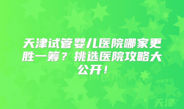 天津试管婴儿医院哪家更胜一筹？挑选医院攻略大公开！