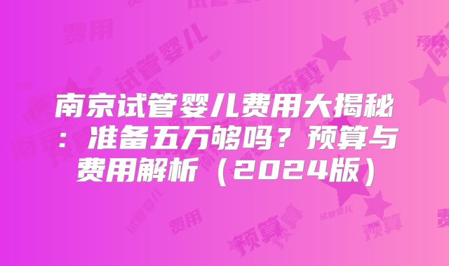 南京试管婴儿费用大揭秘:准备五万够吗?预算与费用解析(2024版)