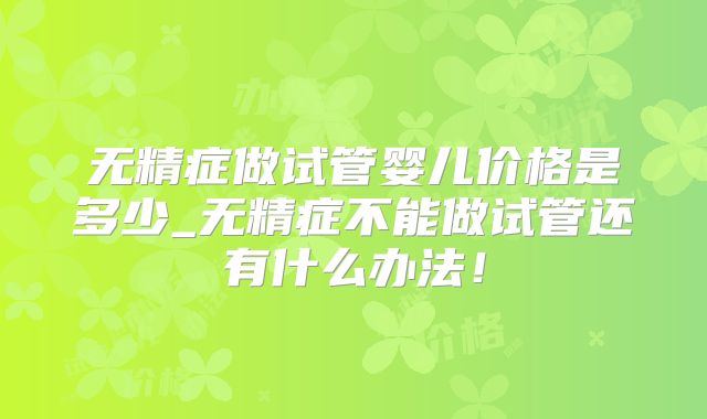 无精症做试管婴儿价格是多少_无精症不能做试管还有什么办法！