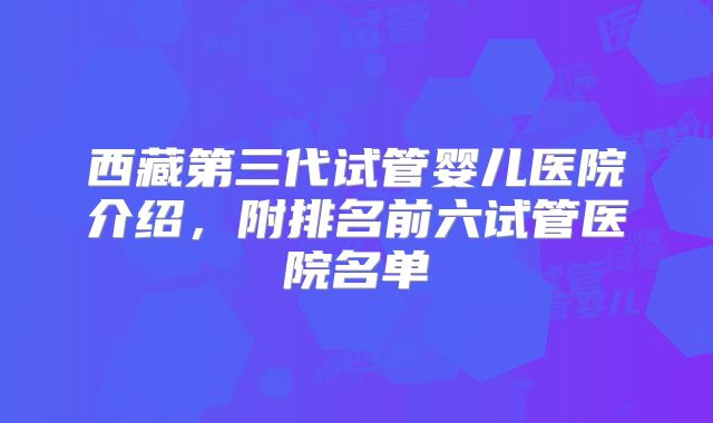 西藏第三代试管婴儿医院介绍,附排名前六试管医院名单