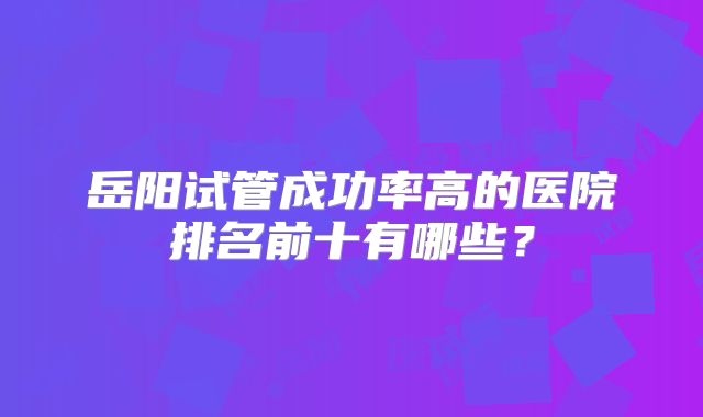 岳阳试管成功率高的医院排名前十有哪些?