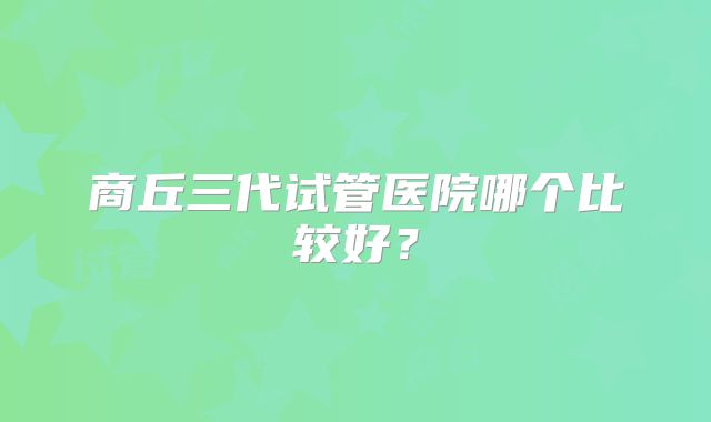 商丘三代试管医院哪个比较好？