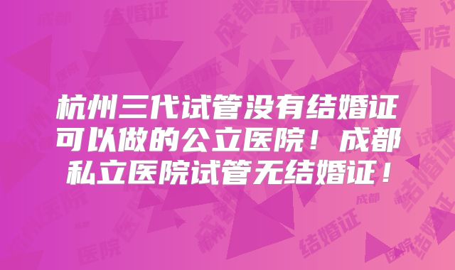 杭州三代试管没有结婚证可以做的公立医院！成都私立医院试管无结婚证！