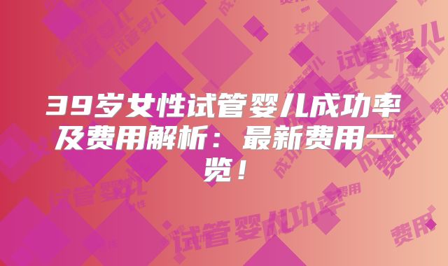 39岁女性试管婴儿成功率及费用解析:最新费用一览!