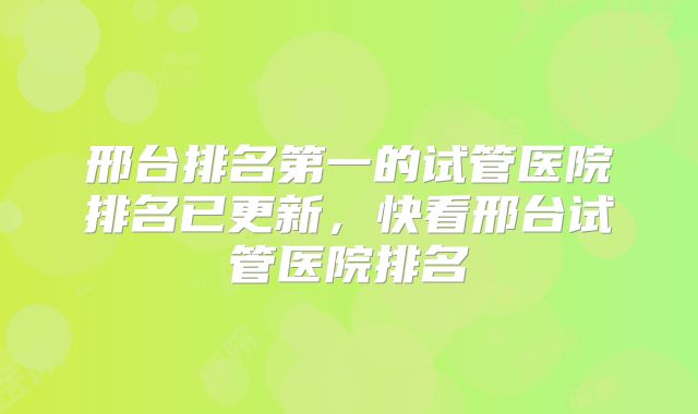 邢台排名第一的试管医院排名已更新，快看邢台试管医院排名