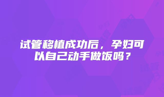 试管移植成功后，孕妇可以自己动手做饭吗？