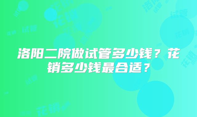 洛阳二院做试管多少钱?花销多少钱最合适?