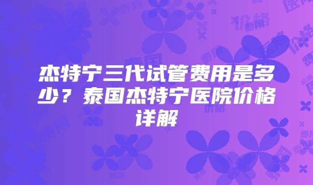 杰特宁三代试管费用是多少？泰国杰特宁医院价格详解