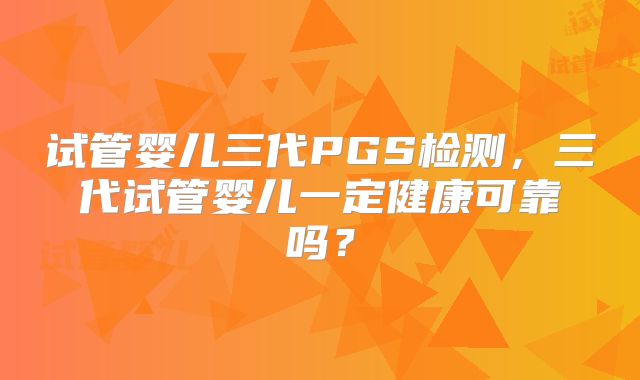 试管婴儿三代PGS检测，三代试管婴儿一定健康可靠吗？