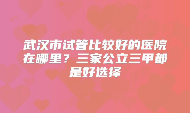 武汉市试管比较好的医院在哪里?三家公立三甲都是好选择