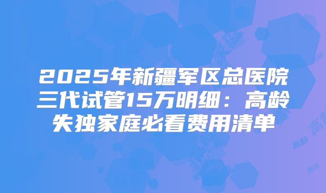 2025年新疆军区总医院三代试管15万明细：高龄失独家庭必看费用清单